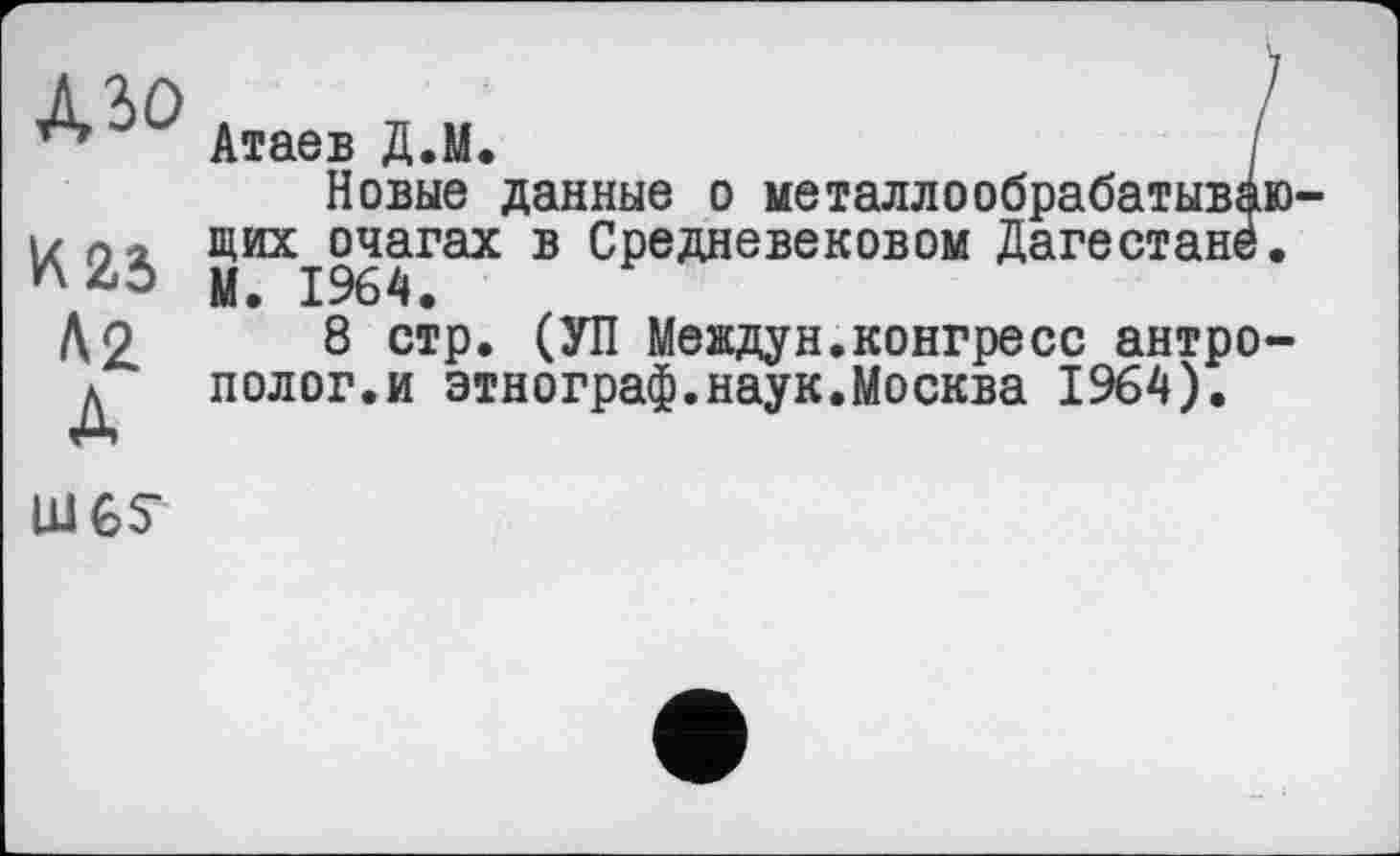 ﻿Mo
И 25
Až д
Атаев Д.М.	/
Новые данные о металлообрабатывающих очагах в Средневековом Дагестане. М. 1964.
8 стр. (УП Междун.конгресс антрополог.и этнограф.наук.Москва 1964).
LUGS